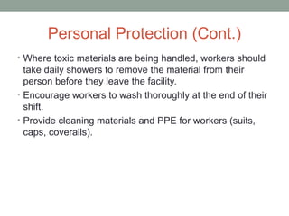 Personal Protection (Cont.)
• Where toxic materials are being handled, workers should
take daily showers to remove the material from their
person before they leave the facility.
• Encourage workers to wash thoroughly at the end of their
shift.
• Provide cleaning materials and PPE for workers (suits,
caps, coveralls).
 