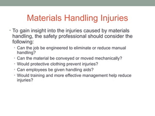 Materials Handling Injuries
• To gain insight into the injuries caused by materials
handling, the safety professional should consider the
following:
• Can the job be engineered to eliminate or reduce manual
handling?
• Can the material be conveyed or moved mechanically?
• Would protective clothing prevent injuries?
• Can employees be given handling aids?
• Would training and more effective management help reduce
injuries?
 