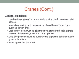 Cranes (Cont.)
General guidelines:
• Use hoisting ropes of recommended construction for crane or hoist
service.
• Inspection, testing, and maintenance should be performed by a
qualified person only.
• Crane movement must be governed by a standard of code signals
between the crane signaler and crane operator.
• Only one person should be authorized to signal the operator at any
given point in time.
• Hand signals are preferred.
 
