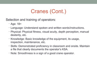Cranes (Cont.)
Selection and training of operators:
• Age: 18+
• Language: Understand spoken and written words/instructions.
• Physical: Physical fitness, visual acuity, depth perception, manual
dexterity, etc.
• Knowledge: Basic knowledge of the equipment, its usage,
inspection, maintenance, etc.
• Skills: Demonstrated proficiency in classroom and onsite. Maintain
a file that clearly documents the operator’s KSA.
• Note: Smoothness is a sign of a good crane operator.
 