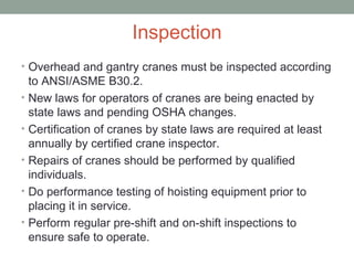 Inspection
• Overhead and gantry cranes must be inspected according
to ANSI/ASME B30.2.
• New laws for operators of cranes are being enacted by
state laws and pending OSHA changes.
• Certification of cranes by state laws are required at least
annually by certified crane inspector.
• Repairs of cranes should be performed by qualified
individuals.
• Do performance testing of hoisting equipment prior to
placing it in service.
• Perform regular pre-shift and on-shift inspections to
ensure safe to operate.
 