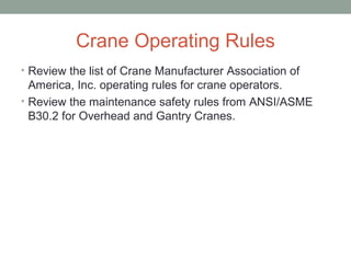 Crane Operating Rules
• Review the list of Crane Manufacturer Association of
America, Inc. operating rules for crane operators.
• Review the maintenance safety rules from ANSI/ASME
B30.2 for Overhead and Gantry Cranes.
 