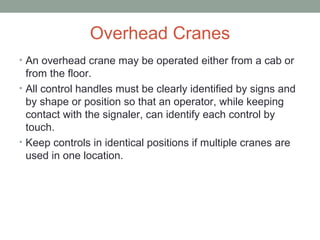 Overhead Cranes
• An overhead crane may be operated either from a cab or
from the floor.
• All control handles must be clearly identified by signs and
by shape or position so that an operator, while keeping
contact with the signaler, can identify each control by
touch.
• Keep controls in identical positions if multiple cranes are
used in one location.
 