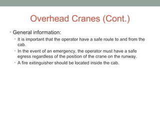 Overhead Cranes (Cont.)
• General information:
• It is important that the operator have a safe route to and from the
cab.
• In the event of an emergency, the operator must have a safe
egress regardless of the position of the crane on the runway.
• A fire extinguisher should be located inside the cab.
 