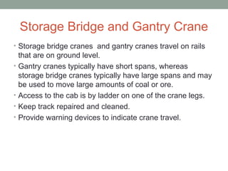 Storage Bridge and Gantry Crane
• Storage bridge cranes and gantry cranes travel on rails
that are on ground level.
• Gantry cranes typically have short spans, whereas
storage bridge cranes typically have large spans and may
be used to move large amounts of coal or ore.
• Access to the cab is by ladder on one of the crane legs.
• Keep track repaired and cleaned.
• Provide warning devices to indicate crane travel.
 
