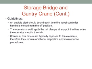 Storage Bridge and
Gantry Crane (Cont.)
• Guidelines:
• An audible alert should sound each time the travel controller
handle is moved from the off position.
• The operator should apply the rail clamps at any point in time when
the operator is not in the cab.
• Cranes of this nature are typically exposed to the elements;
therefore they require additional inspection and maintenance
procedures.
 