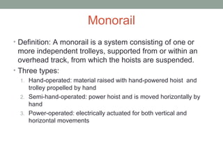 Monorail
• Definition: A monorail is a system consisting of one or
more independent trolleys, supported from or within an
overhead track, from which the hoists are suspended.
• Three types:
1. Hand-operated: material raised with hand-powered hoist and
trolley propelled by hand
2. Semi-hand-operated: power hoist and is moved horizontally by
hand
3. Power-operated: electrically actuated for both vertical and
horizontal movements
 