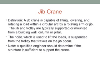 Jib Crane
• Definition: A jib crane is capable of lifting, lowering, and
rotating a load within a circular arc by a rotating arm or jib.
The jib and trolley are typically supported or mounted
from a building wall, column or pillar.
• The hoist, which is used to lift the loads, is suspended
from the trolley that travels on the jib boom.
• Note: A qualified engineer should determine if the
structure is sufficient to support the crane.
 