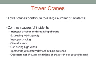 Tower Cranes
• Tower cranes contribute to a large number of incidents.
• Common causes of incidents:
• Improper erection or dismantling of crane
• Exceeding load capacity
• Improper bracing
• Operator error
• Use during high winds
• Tampering with safety devices or limit switches
• Operators not knowing limitations of cranes or inadequate training
 