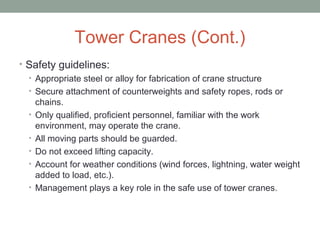 Tower Cranes (Cont.)
• Safety guidelines:
• Appropriate steel or alloy for fabrication of crane structure
• Secure attachment of counterweights and safety ropes, rods or
chains.
• Only qualified, proficient personnel, familiar with the work
environment, may operate the crane.
• All moving parts should be guarded.
• Do not exceed lifting capacity.
• Account for weather conditions (wind forces, lightning, water weight
added to load, etc.).
• Management plays a key role in the safe use of tower cranes.
 