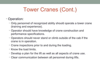Tower Cranes (Cont.)
• Operation:
• Only personnel of recognized ability should operate a tower crane
(training and experience).
• Operator should have knowledge of crane construction and
performance specifications.
• Operators should never stand or climb outside of the cab if the
crane is in operation.
• Crane inspections prior to and during the loading.
• Know the load limits.
• Develop a plan for the lift as well as all aspects of crane use.
• Clear communication between all personnel during lifts.
 