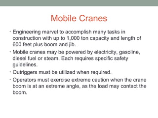 Mobile Cranes
• Engineering marvel to accomplish many tasks in
construction with up to 1,000 ton capacity and length of
600 feet plus boom and jib.
• Mobile cranes may be powered by electricity, gasoline,
diesel fuel or steam. Each requires specific safety
guidelines.
• Outriggers must be utilized when required.
• Operators must exercise extreme caution when the crane
boom is at an extreme angle, as the load may contact the
boom.
 
