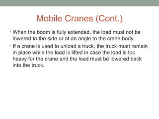 Mobile Cranes (Cont.)
• When the boom is fully extended, the load must not be
lowered to the side or at an angle to the crane body.
• If a crane is used to unload a truck, the truck must remain
in place while the load is lifted in case the load is too
heavy for the crane and the load must be lowered back
into the truck.
 