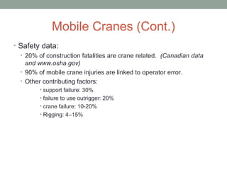 Mobile Cranes (Cont.)
• Safety data:
• 20% of construction fatalities are crane related. (Canadian data
and www.osha.gov)
• 90% of mobile crane injuries are linked to operator error.
• Other contributing factors:
• support failure: 30%
• failure to use outrigger: 20%
• crane failure: 10-20%
• Rigging: 4–15%
 