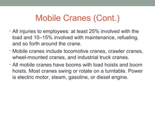 Mobile Cranes (Cont.)
• All injuries to employees: at least 25% involved with the
load and 10–15% involved with maintenance, refueling,
and so forth around the crane.
• Mobile cranes include locomotive cranes, crawler cranes,
wheel-mounted cranes, and industrial truck cranes.
• All mobile cranes have booms with load hoists and boom
hoists. Most cranes swing or rotate on a turntable. Power
is electric motor, steam, gasoline, or diesel engine.
 