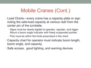 Mobile Cranes (Cont.)
• Load Charts—every crane has a capacity plate or sign
noting the safe-load capacity at various radii from the
center pin of the turntable.
• Signs must be clearly legible to operator, signaler, and rigger.
Mount a boom angle indicator with freely suspended pointer.
• Pick must be within the limits prescribed in the chart.
• Capacity chart for operator must indicate boom length,
boom angle, and capacity.
• Safe access, good lighting, and warning devices
 