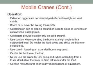 Mobile Cranes (Cont.)
• Operation:
• Extended riggers are considered part of counterweight on load
charts.
• Boom must never be swung too rapidly.
• Operating on soft or sloping ground or close to sides of trenches or
excavations is dangerous.
• Outriggers provide stability only on solid ground.
• Use caution when operating the boom at a high angle with a
suspended load. Do not let the load swing and strike the boom or
steel lattice.
• Use care in lowering an extended boom to ground.
• Center the hook over the load.
• Never use the crane for jerk piling and, when unloading from a
truck, don’t allow the truck to drive off from under the load.
• Consult manufacturer prior to any modifications of equipment.
 
