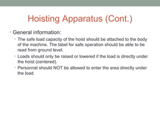 Hoisting Apparatus (Cont.)
• General information:
• The safe load capacity of the hoist should be attached to the body
of the machine. The label for safe operation should be able to be
read from ground level.
• Loads should only be raised or lowered if the load is directly under
the hoist (centered).
• Personnel should NOT be allowed to enter the area directly under
the load.
 