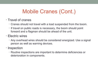 Mobile Cranes (Cont.)
• Travel of cranes
• Cranes should not travel with a load suspended from the boom.
• If travel on public roads is necessary, the boom should point
forward and a flagman should be ahead of the unit.
• Electric wires
• Any overhead wires should be considered energized. Use a signal
person as well as warning devices.
• Inspection
• Routine inspections are important to determine deficiencies or
deterioration in components.
 