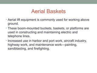Aerial Baskets
• Aerial lift equipment is commonly used for working above
ground.
• These boom-mounted buckets, baskets, or platforms are
used in constructing and maintaining electric and
telephone lines.
• Increased use in harbor and port work, aircraft industry,
highway work, and maintenance work—painting,
sandblasting, and firefighting.
 
