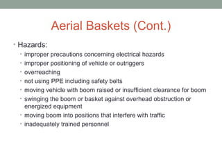 Aerial Baskets (Cont.)
• Hazards:
• improper precautions concerning electrical hazards
• improper positioning of vehicle or outriggers
• overreaching
• not using PPE including safety belts
• moving vehicle with boom raised or insufficient clearance for boom
• swinging the boom or basket against overhead obstruction or
energized equipment
• moving boom into positions that interfere with traffic
• inadequately trained personnel
 