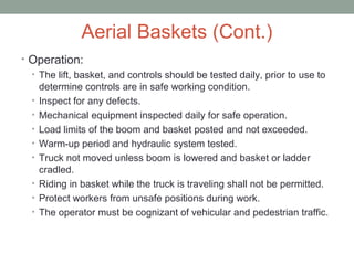 Aerial Baskets (Cont.)
• Operation:
• The lift, basket, and controls should be tested daily, prior to use to
determine controls are in safe working condition.
• Inspect for any defects.
• Mechanical equipment inspected daily for safe operation.
• Load limits of the boom and basket posted and not exceeded.
• Warm-up period and hydraulic system tested.
• Truck not moved unless boom is lowered and basket or ladder
cradled.
• Riding in basket while the truck is traveling shall not be permitted.
• Protect workers from unsafe positions during work.
• The operator must be cognizant of vehicular and pedestrian traffic.
 