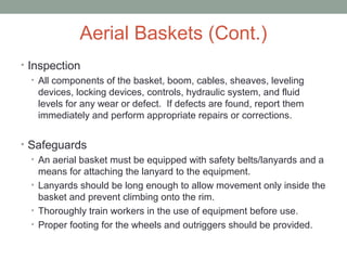 Aerial Baskets (Cont.)
• Inspection
• All components of the basket, boom, cables, sheaves, leveling
devices, locking devices, controls, hydraulic system, and fluid
levels for any wear or defect. If defects are found, report them
immediately and perform appropriate repairs or corrections.
• Safeguards
• An aerial basket must be equipped with safety belts/lanyards and a
means for attaching the lanyard to the equipment.
• Lanyards should be long enough to allow movement only inside the
basket and prevent climbing onto the rim.
• Thoroughly train workers in the use of equipment before use.
• Proper footing for the wheels and outriggers should be provided.
 