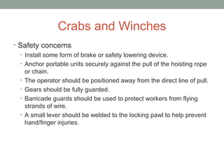 Crabs and Winches
• Safety concerns
• Install some form of brake or safety lowering device.
• Anchor portable units securely against the pull of the hoisting rope
or chain.
• The operator should be positioned away from the direct line of pull.
• Gears should be fully guarded.
• Barricade guards should be used to protect workers from flying
strands of wire.
• A small lever should be welded to the locking pawl to help prevent
hand/finger injuries.
 