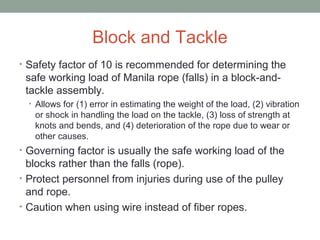 Block and Tackle
• Safety factor of 10 is recommended for determining the
safe working load of Manila rope (falls) in a block-and-
tackle assembly.
• Allows for (1) error in estimating the weight of the load, (2) vibration
or shock in handling the load on the tackle, (3) loss of strength at
knots and bends, and (4) deterioration of the rope due to wear or
other causes.
• Governing factor is usually the safe working load of the
blocks rather than the falls (rope).
• Protect personnel from injuries during use of the pulley
and rope.
• Caution when using wire instead of fiber ropes.
 