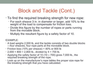 Block and Tackle (Cont.)
• To find the required breaking strength for new rope:
• For each sheave 3 in. in diameter or larger, add 10% to the
weight of the load to compensate for friction loss.
• Divide this figure by the number of ropes or parts running
from the movable block.
• Multiply the resultant figure by a safety factor of 10.
EXAMPLE:
• A load weighs 2,000 lb, and the tackle consists of two double blocks
—four sheaves, four rope parts at the moveable block.
• Friction loss (10% per sheave) = 40% or 800 lb
• 2,000 + 800 = 2,800 lb., divided by 4 = 700 lb.
• Applying the safety factor of 10 (10 × 700) gives 7,000 lb., the
required breaking strength of the rope.
• Look up on the manufacturer’s rope tables the proper size rope for
the breaking strength that you have calculated.
 