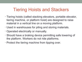 Tiering Hoists and Stackers
• Tiering hoists (called stacking elevators, portable elevator,
tiering machine, or platform hoist) are designed to raise
material in a vertical line on a moving platform.
• Used in warehouses for piling and storing materials.
• Operated electrically or manually.
• Should have a braking device permitting safe lowering of
the platform. Workers do not ride platforms.
• Protect the tiering machine from tipping over.
 
