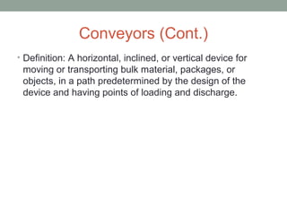 Conveyors (Cont.)
• Definition: A horizontal, inclined, or vertical device for
moving or transporting bulk material, packages, or
objects, in a path predetermined by the design of the
device and having points of loading and discharge.
 