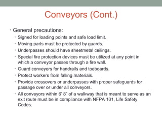 Conveyors (Cont.)
• General precautions:
• Signed for loading points and safe load limit.
• Moving parts must be protected by guards.
• Underpasses should have sheetmetal ceilings.
• Special fire protection devices must be utilized at any point in
which a conveyor passes through a fire wall.
• Guard conveyors for handrails and toeboards.
• Protect workers from falling materials.
• Provide crossovers or underpasses with proper safeguards for
passage over or under all conveyors.
• All conveyors within 6’ 8” of a walkway that is meant to serve as an
exit route must be in compliance with NFPA 101, Life Safety
Codes.
 