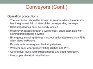 Conveyors (Cont.)
• Operation precautions:
• The start button should be located in an area where the operator
has the greatest field of view of the corresponding conveyor.
• Start-stop devices must be clearly labeled.
• If conveyor passes through a wall or floor, equip each side with
starting and stopping devices.
• Emergency stopping devices must not be located more than 75 ft
apart along walkways.
• Provide anti-run-away and backstop devices.
• Workers must wear properly fitting clothes and PPE.
• Control dust levels with exhaust hoods and good ventilation.
• Use proper electrical rated fixtures.
 