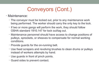 Conveyors (Cont.)
• Maintenance:
• The conveyor must be locked out, prior to any maintenance work
being performed. The worker should carry the only key to the lock.
• If two or more gangs will perform the work, they should follow
OSHA standard 1910.147 for lock out/tag out.
• Maintenance personnel should have access to change positions of
pulleys, sprockets, or sheaves to compensate for normal working
conditions.
• Provide guards for the on-running belt.
• Use fixed scrapers and revolving brushes to clean drums or pulleys
instead of workers attempts by hand.
• Use guards in front of pinch points.
• Guard sides to prevent contact.
 
