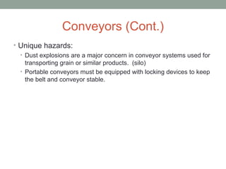 Conveyors (Cont.)
• Unique hazards:
• Dust explosions are a major concern in conveyor systems used for
transporting grain or similar products. (silo)
• Portable conveyors must be equipped with locking devices to keep
the belt and conveyor stable.
 