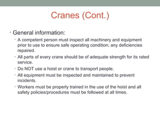 Cranes (Cont.)
• General information:
• A competent person must inspect all machinery and equipment
prior to use to ensure safe operating condition; any deficiencies
repaired.
• All parts of every crane should be of adequate strength for its rated
service.
• Do NOT use a hoist or crane to transport people.
• All equipment must be inspected and maintained to prevent
incidents.
• Workers must be properly trained in the use of the hoist and all
safety policies/procedures must be followed at all times.
 