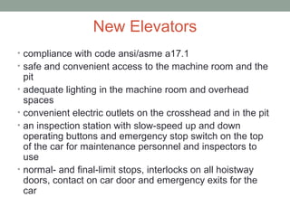 New Elevators
• compliance with code ansi/asme a17.1
• safe and convenient access to the machine room and the
pit
• adequate lighting in the machine room and overhead
spaces
• convenient electric outlets on the crosshead and in the pit
• an inspection station with slow-speed up and down
operating buttons and emergency stop switch on the top
of the car for maintenance personnel and inspectors to
use
• normal- and final-limit stops, interlocks on all hoistway
doors, contact on car door and emergency exits for the
car
 
