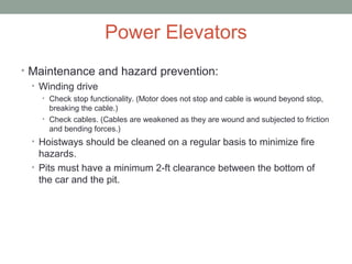 Power Elevators
• Maintenance and hazard prevention:
• Winding drive
• Check stop functionality. (Motor does not stop and cable is wound beyond stop,
breaking the cable.)
• Check cables. (Cables are weakened as they are wound and subjected to friction
and bending forces.)
• Hoistways should be cleaned on a regular basis to minimize fire
hazards.
• Pits must have a minimum 2-ft clearance between the bottom of
the car and the pit.
 