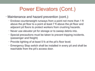 Power Elevators (Cont.)
• Maintenance and hazard prevention (cont.):
• Enclose counterweight runways from a point not more than 1 ft
above the pit floor to a point at least 7 ft above the pit floor and
adjacent pit floors to protect workers from crushing hazards.
• Never use elevator pit for storage or to sweep debris into.
• Special precautions must be taken to prevent tripping incidents.
(passenger and freight)
• Provide lighting of at least 5 fc at the pit’s floor level.
• Emergency Stop switch shall be installed in every pit and shall be
reachable from the pit’s access door.
 
