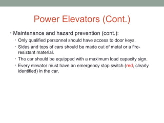 Power Elevators (Cont.)
• Maintenance and hazard prevention (cont.):
• Only qualified personnel should have access to door keys.
• Sides and tops of cars should be made out of metal or a fire-
resistant material.
• The car should be equipped with a maximum load capacity sign.
• Every elevator must have an emergency stop switch (red, clearly
identified) in the car.
 