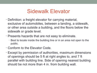 Sidewalk Elevator
• Definition: a freight elevator for carrying material,
exclusive of automobiles, between a landing, a sidewalk,
or other area outside a building, and the floors below the
sidewalk or grade level.
• Presents hazards that are not easy to eliminate.
• Best to locate inside the building line or in an area not open to the
public.
• Conform to the Elevator Code.
• Except by permission of authorities, maximum dimensions
of openings should be 5 ft at right angles to, and 7 ft
parallel with building line. Side of opening nearest building
should be not more than 4 in. from building wall.
 