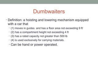 Dumbwaiters
• Definition: a hoisting and lowering mechanism equipped
with a car that
• (1) moves in guides and has a floor area not exceeding 9 ft2
• (2) has a compartment height not exceeding 4 ft
• (3) has a rated capacity not greater than 500 lb
• (4) is used exclusively for carrying materials.
• Can be hand or power operated.
 