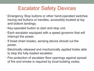Escalator Safety Devices
• Emergency Stop buttons or other hand-operated switches
having red buttons or handles, accessibly located at top
and bottom landings.
• Key-operated button to start and stop unit.
• Each escalator equipped with a speed governor that will
interrupt the power.
• If tread chain breaks, sensing device should cut the
power.
• Electrically released and mechanically applied brake able
to stop the fully loaded escalator.
• Fire protection of escalator floor openings against spread
of fire and smoke is required by local building codes.
 