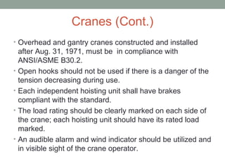 Cranes (Cont.)
• Overhead and gantry cranes constructed and installed
after Aug. 31, 1971, must be in compliance with
ANSI/ASME B30.2.
• Open hooks should not be used if there is a danger of the
tension decreasing during use.
• Each independent hoisting unit shall have brakes
compliant with the standard.
• The load rating should be clearly marked on each side of
the crane; each hoisting unit should have its rated load
marked.
• An audible alarm and wind indicator should be utilized and
in visible sight of the crane operator.
 