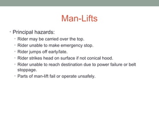 Man-Lifts
• Principal hazards:
• Rider may be carried over the top.
• Rider unable to make emergency stop.
• Rider jumps off early/late.
• Rider strikes head on surface if not conical hood.
• Rider unable to reach destination due to power failure or belt
stoppage.
• Parts of man-lift fail or operate unsafely.
 