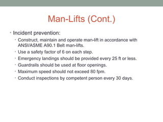 Man-Lifts (Cont.)
• Incident prevention:
• Construct, maintain and operate man-lift in accordance with
ANSI/ASME A90.1 Belt man-lifts.
• Use a safety factor of 6 on each step.
• Emergency landings should be provided every 25 ft or less.
• Guardrails should be used at floor openings.
• Maximum speed should not exceed 80 fpm.
• Conduct inspections by competent person every 30 days.
 