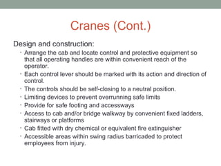 Cranes (Cont.)
Design and construction:
• Arrange the cab and locate control and protective equipment so
that all operating handles are within convenient reach of the
operator.
• Each control lever should be marked with its action and direction of
control.
• The controls should be self-closing to a neutral position.
• Limiting devices to prevent overrunning safe limits
• Provide for safe footing and accessways
• Access to cab and/or bridge walkway by convenient fixed ladders,
stairways or platforms
• Cab fitted with dry chemical or equivalent fire extinguisher
• Accessible areas within swing radius barricaded to protect
employees from injury.
 