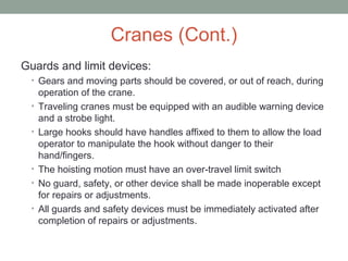 Cranes (Cont.)
Guards and limit devices:
• Gears and moving parts should be covered, or out of reach, during
operation of the crane.
• Traveling cranes must be equipped with an audible warning device
and a strobe light.
• Large hooks should have handles affixed to them to allow the load
operator to manipulate the hook without danger to their
hand/fingers.
• The hoisting motion must have an over-travel limit switch
• No guard, safety, or other device shall be made inoperable except
for repairs or adjustments.
• All guards and safety devices must be immediately activated after
completion of repairs or adjustments.
 