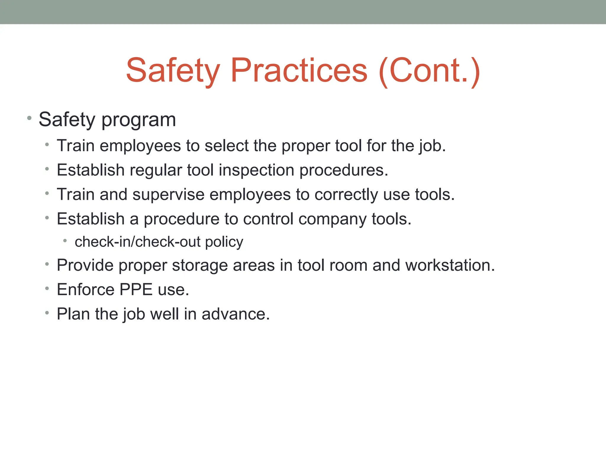 Safety Practices (Cont.)
• Safety program
• Train employees to select the proper tool for the job.
• Establish regular tool inspection procedures.
• Train and supervise employees to correctly use tools.
• Establish a procedure to control company tools.
• check-in/check-out policy
• Provide proper storage areas in tool room and workstation.
• Enforce PPE use.
• Plan the job well in advance.
 